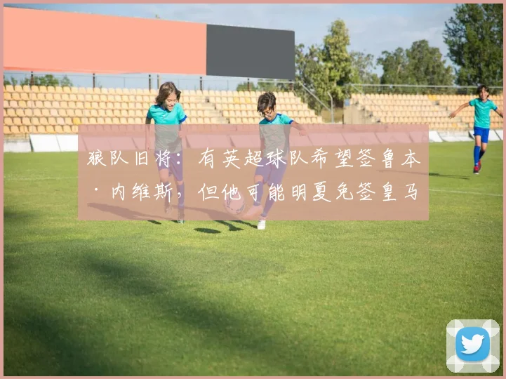 狼队旧将：有英超球队希望签鲁本·内维斯，但他可能明夏免签皇马